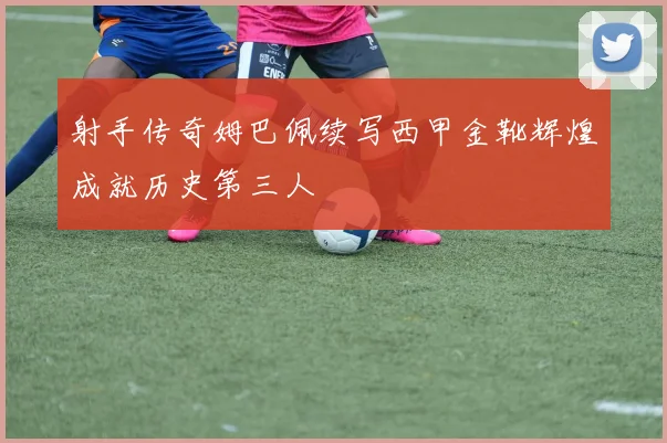 射手传奇姆巴佩续写西甲金靴辉煌成就历史第三人
