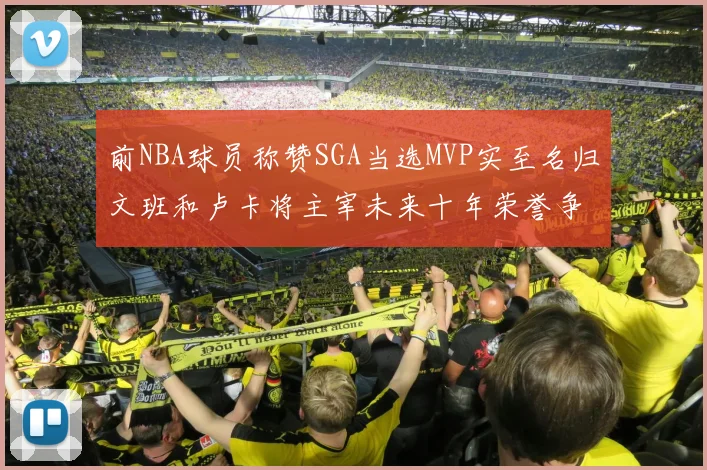 前NBA球员称赞SGA当选MVP实至名归文班和卢卡将主宰未来十年荣誉争夺