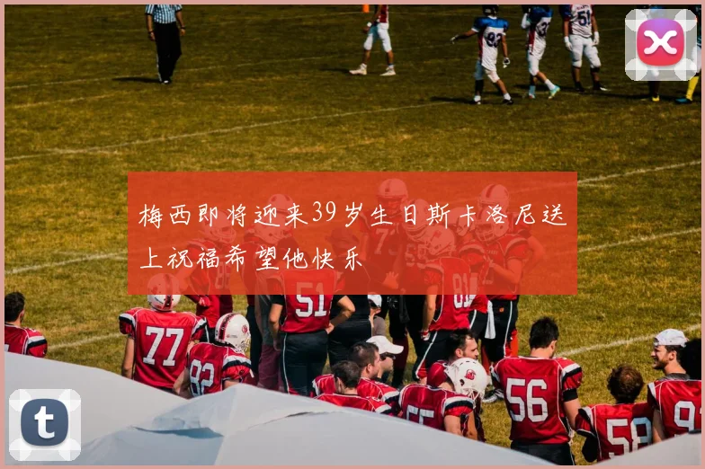 梅西即将迎来39岁生日斯卡洛尼送上祝福希望他快乐