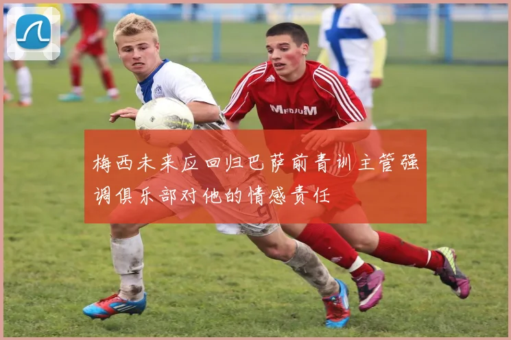 梅西未来应回归巴萨前青训主管强调俱乐部对他的情感责任