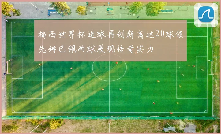梅西世界杯进球再创新高达20球领先姆巴佩两球展现传奇实力