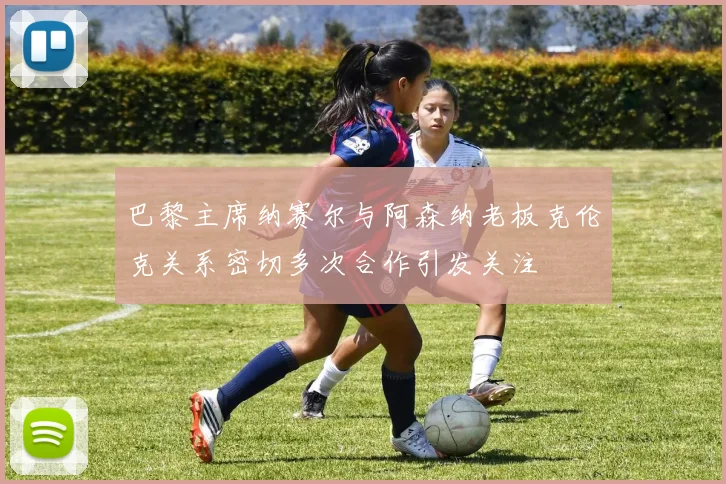 巴黎主席纳赛尔与阿森纳老板克伦克关系密切多次合作引发关注