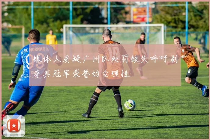 媒体人质疑广州队处罚缺失呼吁剥夺其冠军荣誉的合理性