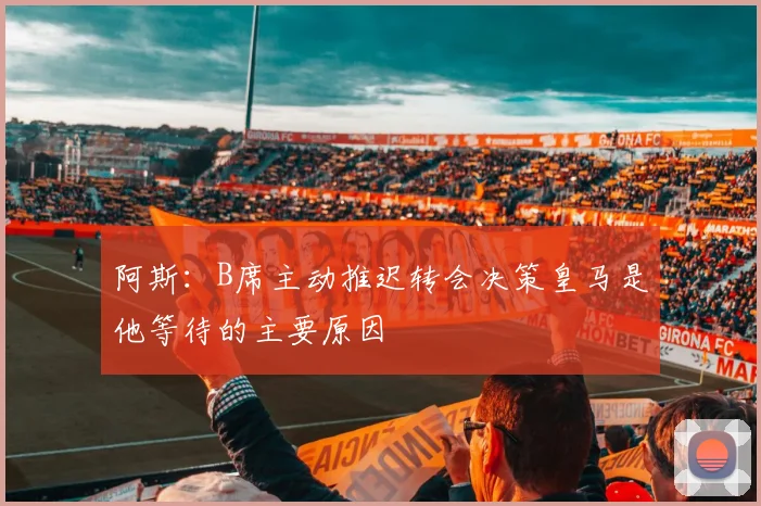 阿斯：B席主动推迟转会决策皇马是他等待的主要原因
