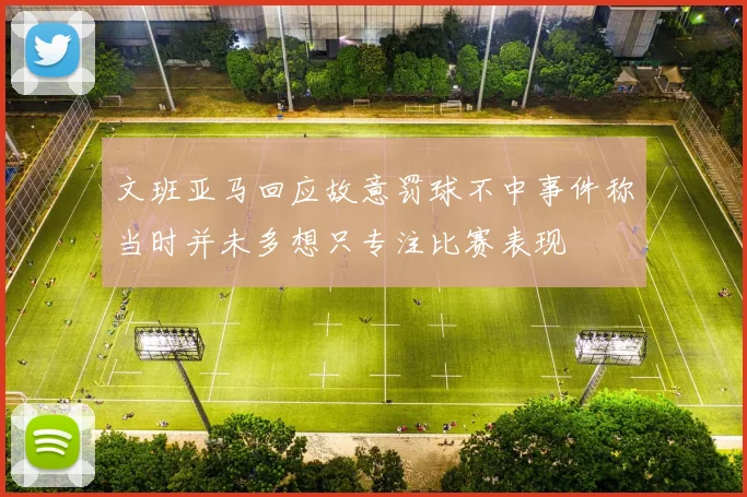 文班亚马回应故意罚球不中事件称当时并未多想只专注比赛表现