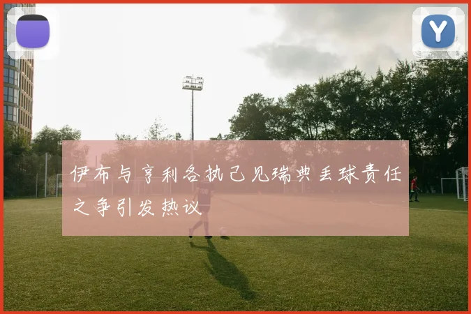 伊布与亨利各执己见瑞典丢球责任之争引发热议