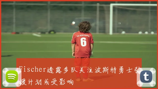 Fischer透露多队关注波斯特勇士引援计划或受影响