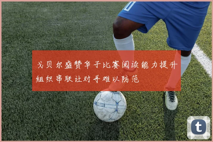 戈贝尔盛赞华子比赛阅读能力提升组织串联让对手难以防范