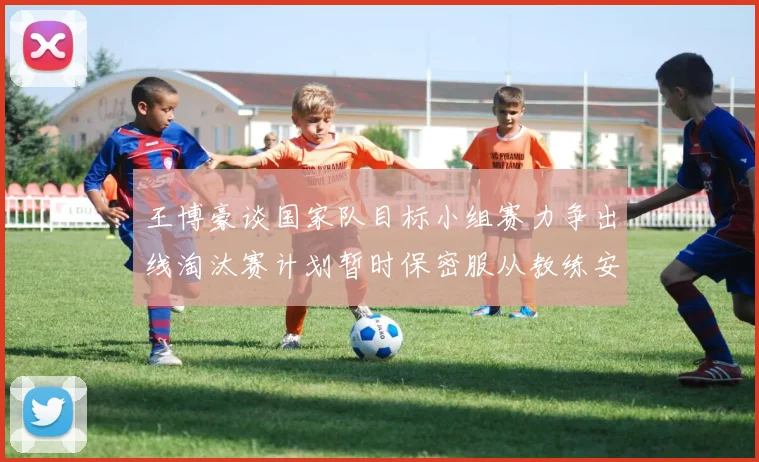 王博豪谈国家队目标小组赛力争出线淘汰赛计划暂时保密服从教练安排