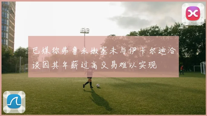 巴媒称弗鲁米嫩塞未与伊卡尔迪洽谈因其年薪过高交易难以实现