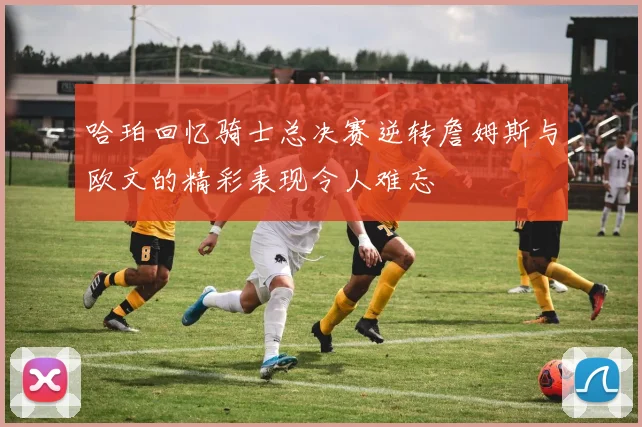 哈珀回忆骑士总决赛逆转詹姆斯与欧文的精彩表现令人难忘