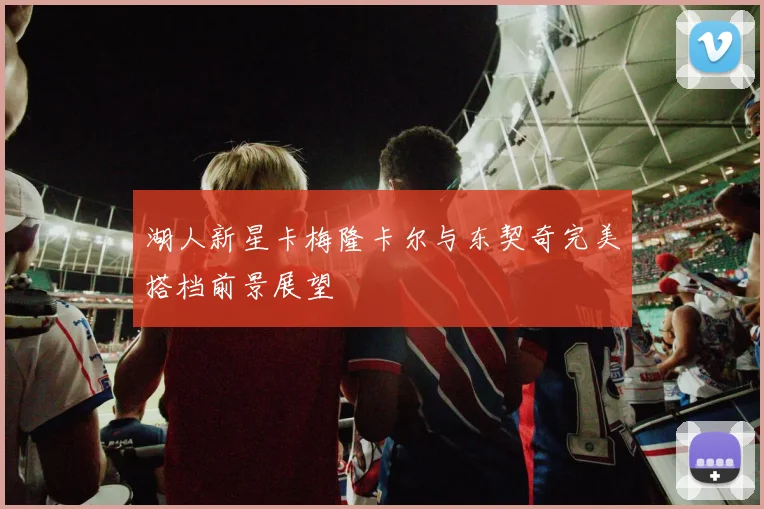 湖人新星卡梅隆卡尔与东契奇完美搭档前景展望